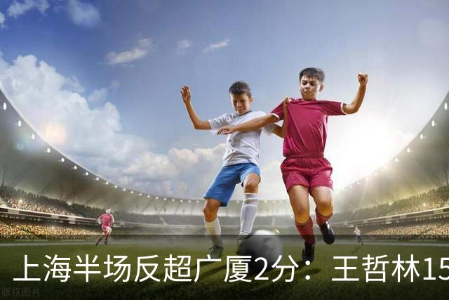 上海半场反超广厦2分：王哲林15+7压哨补篮 胡金秋12分布朗18分